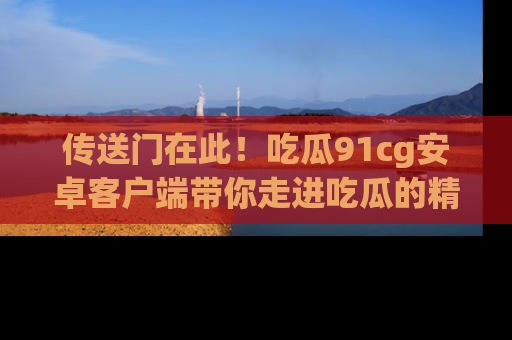 传送门在此！吃瓜91cg安卓客户端带你走进吃瓜的精彩世界