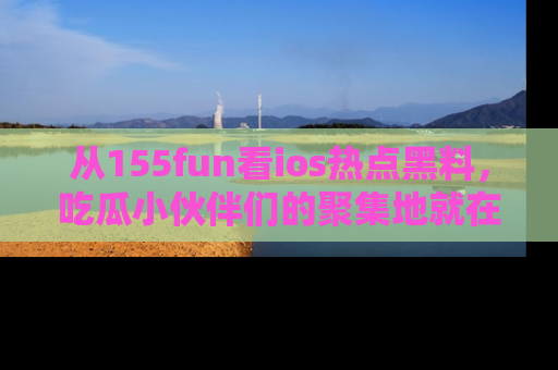 从155fun看ios热点黑料，吃瓜小伙伴们的聚集地就在这里！
