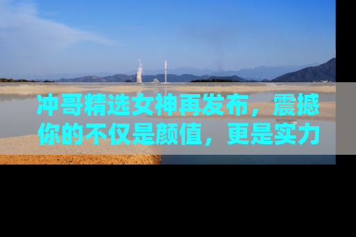 冲哥精选女神再发布，震撼你的不仅是颜值，更是实力！