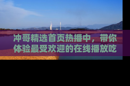 冲哥精选首页热播中，带你体验最受欢迎的在线播放吃瓜节目