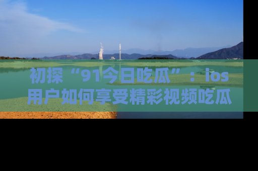 初探“91今日吃瓜”：ios用户如何享受精彩视频吃瓜时光