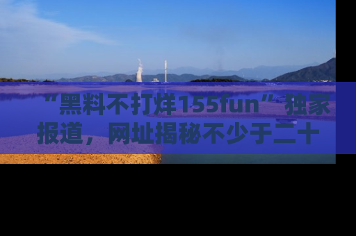 “黑料不打烊155fun”独家报道，网址揭秘不少于二十条惊人黑料新闻！