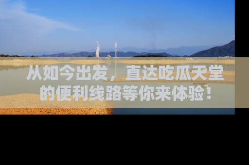 从如今出发，直达吃瓜天堂的便利线路等你来体验！