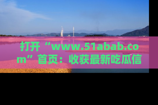 打开“www.51abab.com”首页：收获最新吃瓜信息，成为圈内明星动态达人！