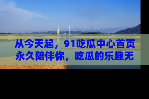 从今天起，91吃瓜中心首页永久陪伴你，吃瓜的乐趣无穷无尽！