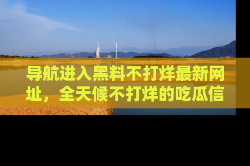导航进入黑料不打烊最新网址，全天候不打烊的吃瓜信息为你奉上！