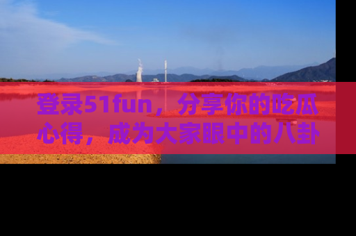 登录51fun，分享你的吃瓜心得，成为大家眼中的八卦专家！