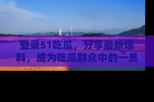 登录51吃瓜，分享最新爆料，成为吃瓜群众中的一员！