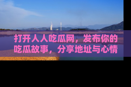 打开人人吃瓜网，发布你的吃瓜故事，分享地址与心情！