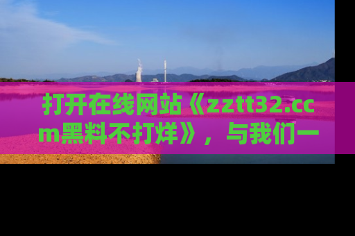 打开在线网站《zztt32.ccm黑料不打烊》，与我们一起揭露那些鲜为人知的黑料与明星秘密！