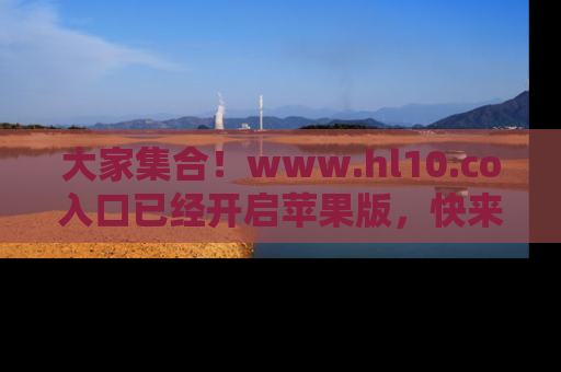 大家集合！www.hl10.co入口已经开启苹果版，快来一起享受吃瓜吧！