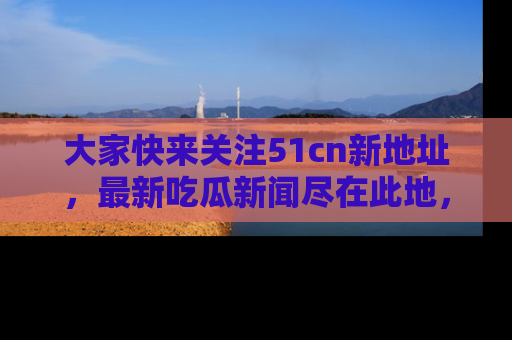 大家快来关注51cn新地址，最新吃瓜新闻尽在此地，绝对不容错过哦！