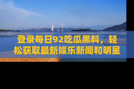 登录每日92吃瓜黑料，轻松获取最新娱乐新闻和明星炒作背后的真相