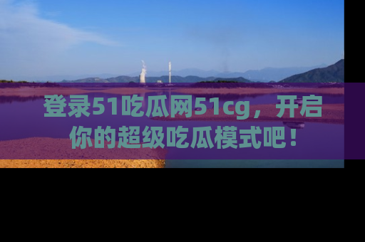 登录51吃瓜网51cg，开启你的超级吃瓜模式吧！