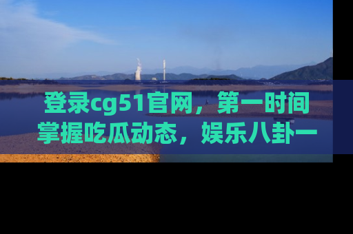 登录cg51官网，第一时间掌握吃瓜动态，娱乐八卦一网打尽！
