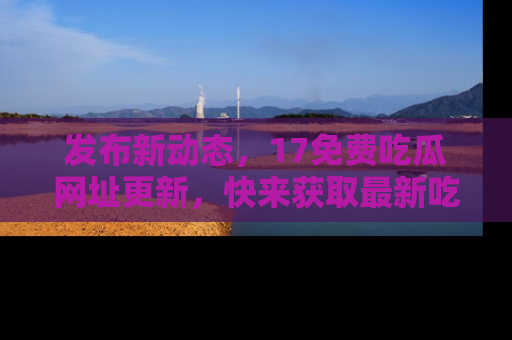 发布新动态，17免费吃瓜网址更新，快来获取最新吃瓜信息哦！