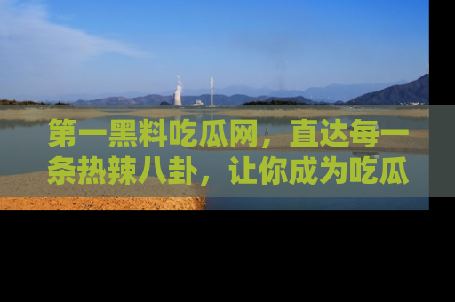 第一黑料吃瓜网，直达每一条热辣八卦，让你成为吃瓜达人！