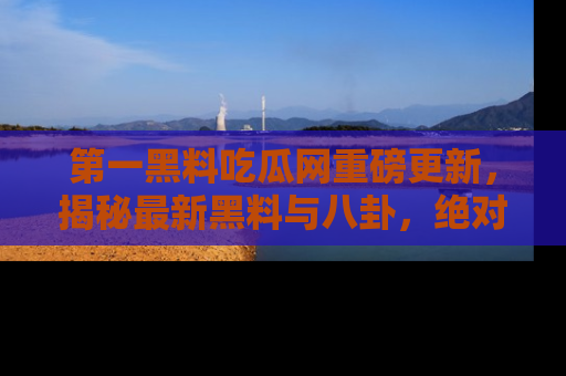 第一黑料吃瓜网重磅更新，揭秘最新黑料与八卦，绝对不容错过
