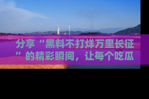 分享“黑料不打烊万里长征”的精彩瞬间，让每个吃瓜人都乐在其中！