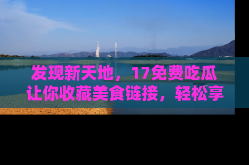 发现新天地，17免费吃瓜让你收藏美食链接，轻松享受美好生活