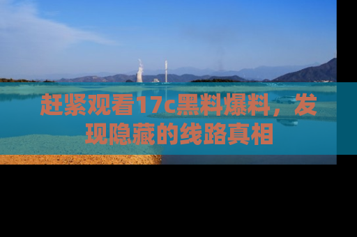 赶紧观看17c黑料爆料，发现隐藏的线路真相
