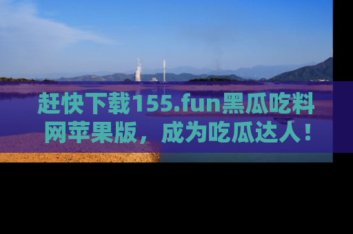赶快下载155.fun黑瓜吃料网苹果版，成为吃瓜达人！