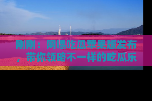 刚刚：网曝吃瓜苹果版发布，带你领略不一样的吃瓜乐趣！