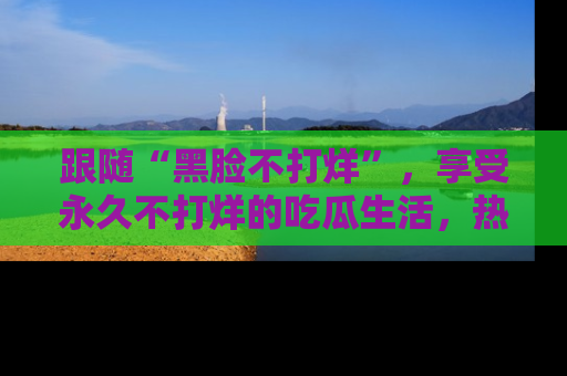 跟随“黑脸不打烊”，享受永久不打烊的吃瓜生活，热辣八卦不断
