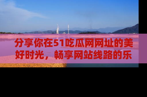 分享你在51吃瓜网网址的美好时光，畅享网站线路的乐趣！