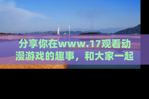分享你在www.17观看动漫游戏的趣事，和大家一起探讨二次元魅力！