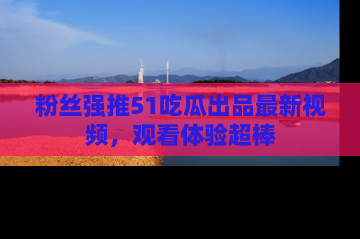 粉丝强推51吃瓜出品最新视频，观看体验超棒