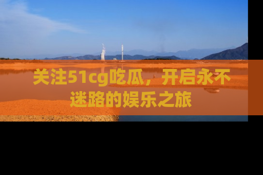 关注51cg吃瓜，开启永不迷路的娱乐之旅
