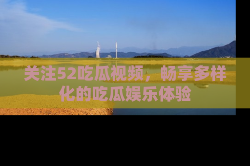 关注52吃瓜视频，畅享多样化的吃瓜娱乐体验