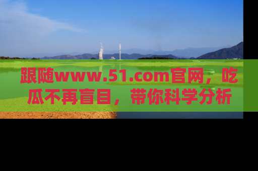 跟随www.51.com官网，吃瓜不再盲目，带你科学分析娱乐圈动态！