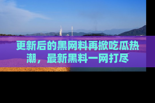 更新后的黑网料再掀吃瓜热潮，最新黑料一网打尽