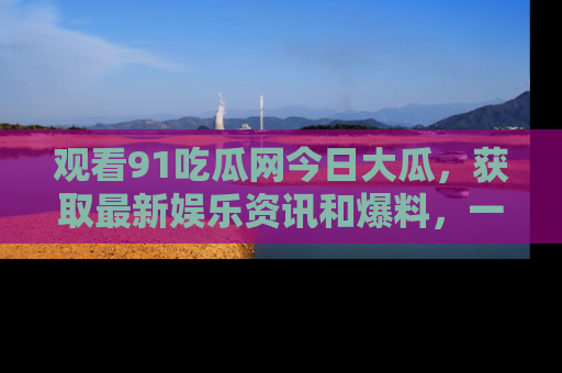 观看91吃瓜网今日大瓜，获取最新娱乐资讯和爆料，一起来围观！