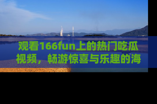 观看166fun上的热门吃瓜视频，畅游惊喜与乐趣的海洋！