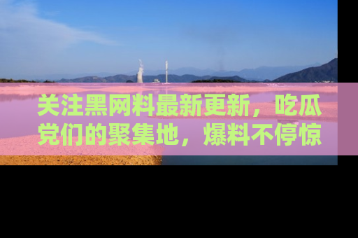 关注黑网料最新更新，吃瓜党们的聚集地，爆料不停惊喜连连！