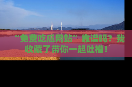 “免费吃瓜网站”靠谱吗？我收藏了带你一起吐槽！