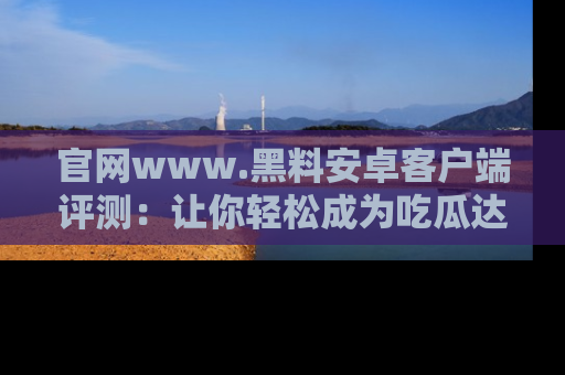 官网www.黑料安卓客户端评测：让你轻松成为吃瓜达人！