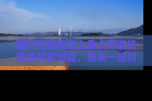 国产吃瓜网站上盘点那些热辣的明星绯闻，快来一起讨论吧！