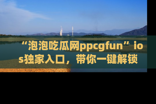 “泡泡吃瓜网ppcgfun”ios独家入口，带你一键解锁最新娱乐资讯，快来吃瓜！