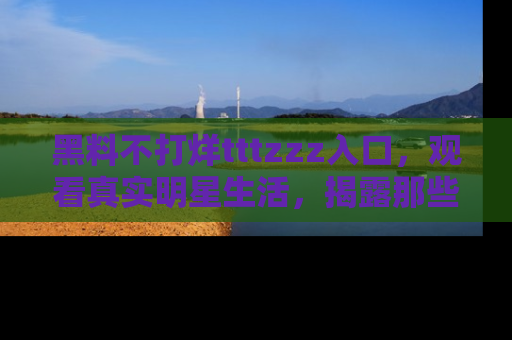 黑料不打烊tttzzz入口，观看真实明星生活，揭露那些不为人知的真相