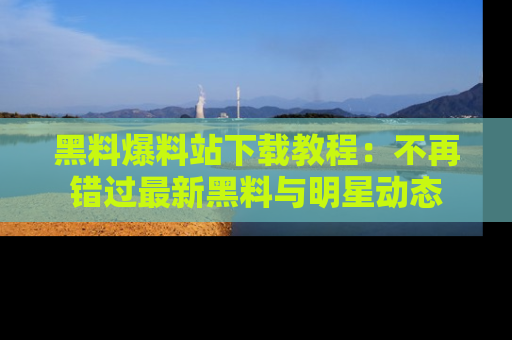 黑料爆料站下载教程：不再错过最新黑料与明星动态