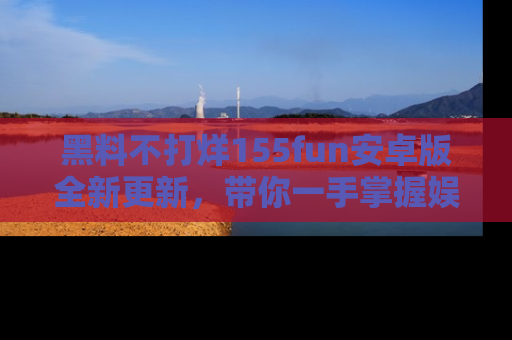 黑料不打烊155fun安卓版全新更新，带你一手掌握娱乐圈的秘密与八卦！