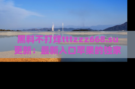 黑料不打烊tttzzz668.su更新：最新入口苹果的独家黑料，你不能错过的真相！