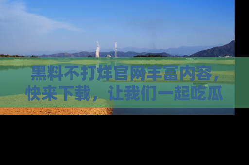 黑料不打烊官网丰富内容，快来下载，让我们一起吃瓜吧！