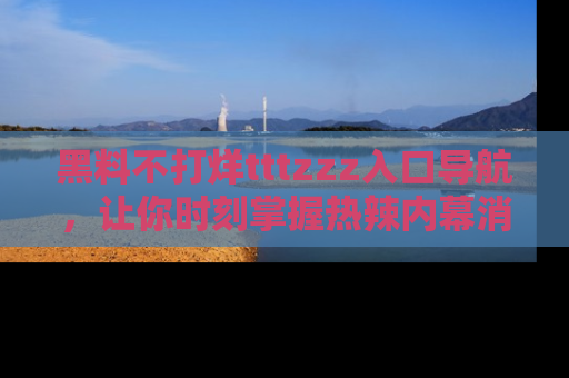 黑料不打烊tttzzz入口导航，让你时刻掌握热辣内幕消息