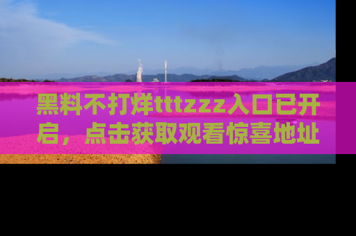 黑料不打烊tttzzz入口已开启，点击获取观看惊喜地址！