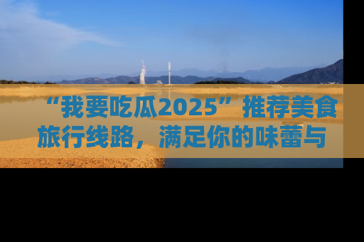 “我要吃瓜2025”推荐美食旅行线路，满足你的味蕾与好奇心
